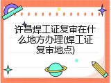 许昌焊工证复审在什么地方办理(焊工证复审地点)