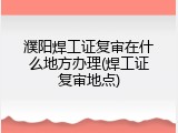 濮阳焊工证复审在什么地方办理(焊工证复审地点)