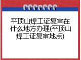 平顶山焊工证复审在什么地方办理(平顶山焊工证复审地点)