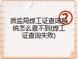 质监局焊工证查询系统怎么查不到(焊工证查询失败)