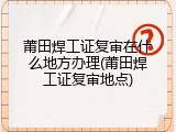 莆田焊工证复审在什么地方办理(莆田焊工证复审地点)