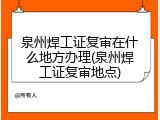 泉州焊工证复审在什么地方办理(泉州焊工证复审地点)