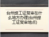 台州焊工证复审在什么地方办理(台州焊工证复审地点)