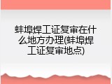 蚌埠焊工证复审在什么地方办理(蚌埠焊工证复审地点)