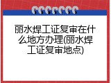 丽水焊工证复审在什么地方办理(丽水焊工证复审地点)