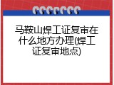 马鞍山焊工证复审在什么地方办理(焊工证复审地点)