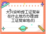 大兴安岭焊工证复审在什么地方办理(焊工证复审地点)
