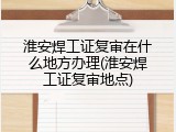 淮安焊工证复审在什么地方办理(淮安焊工证复审地点)