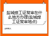 盐城焊工证复审在什么地方办理(盐城焊工证复审地点)