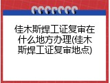 佳木斯焊工证复审在什么地方办理(佳木斯焊工证复审地点)
