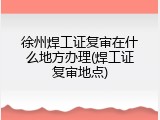 徐州焊工证复审在什么地方办理(焊工证复审地点)