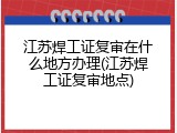 江苏焊工证复审在什么地方办理(江苏焊工证复审地点)