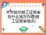 齐齐哈尔焊工证复审在什么地方办理(焊工证复审地点)