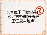 长春焊工证复审在什么地方办理(长春焊工证复审地点)