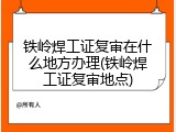 铁岭焊工证复审在什么地方办理(铁岭焊工证复审地点)