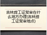 吉林焊工证复审在什么地方办理(吉林焊工证复审地点)