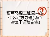 葫芦岛焊工证复审在什么地方办理(葫芦岛焊工证复审点)