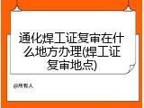 通化焊工证复审在什么地方办理(焊工证复审地点)
