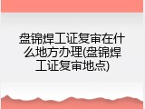 盘锦焊工证复审在什么地方办理(盘锦焊工证复审地点)