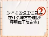 沙坪坝区焊工证复审在什么地方办理(沙坪坝焊工复审点)