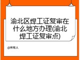 渝北区焊工证复审在什么地方办理(渝北焊工证复审点)