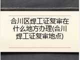 合川区焊工证复审在什么地方办理(合川焊工证复审地点)