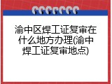渝中区焊工证复审在什么地方办理(渝中焊工证复审地点)
