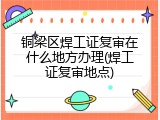 铜梁区焊工证复审在什么地方办理(焊工证复审地点)