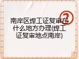 南岸区焊工证复审在什么地方办理(焊工证复审地点南岸)