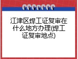 江津区焊工证复审在什么地方办理(焊工证复审地点)