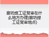 廊坊焊工证复审在什么地方办理(廊坊焊工证复审地点)