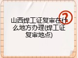 山西焊工证复审在什么地方办理(焊工证复审地点)
