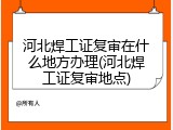 河北焊工证复审在什么地方办理(河北焊工证复审地点)