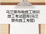 乌兰察布电焊工培训焊工考试题库(乌兰察布焊工考题)