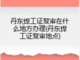 丹东焊工证复审在什么地方办理(丹东焊工证复审地点)