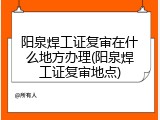 阳泉焊工证复审在什么地方办理(阳泉焊工证复审地点)
