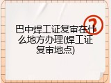 巴中焊工证复审在什么地方办理(焊工证复审地点)