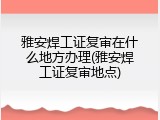 雅安焊工证复审在什么地方办理(雅安焊工证复审地点)