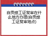 自贡焊工证复审在什么地方办理(自贡焊工证复审地点)