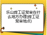 乐山焊工证复审在什么地方办理(焊工证复审地点)