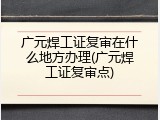 广元焊工证复审在什么地方办理(广元焊工证复审点)