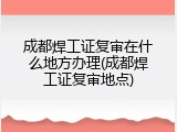 成都焊工证复审在什么地方办理(成都焊工证复审地点)