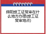 绵阳焊工证复审在什么地方办理(焊工证复审地点)