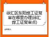 徐汇区东阳焊工证复审在哪里办理(徐汇焊工证复审点)