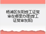 杨浦区东阳焊工证复审在哪里办理(焊工证复审东阳)