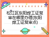 松江区东阳焊工证复审在哪里办理(东阳焊工证复审点)