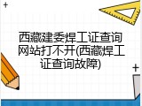 西藏建委焊工证查询网站打不开(西藏焊工证查询故障)