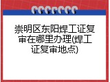 崇明区东阳焊工证复审在哪里办理(焊工证复审地点)