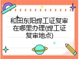 和田东阳焊工证复审在哪里办理(焊工证复审地点)