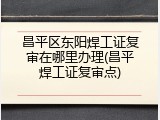 昌平区东阳焊工证复审在哪里办理(昌平焊工证复审点)